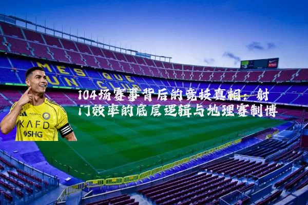 104场赛事背后的竞技真相:射门效率的底层逻辑与地理赛制博弈