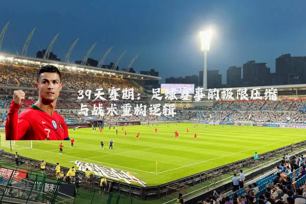 39天赛期:足球赛事的极限压缩与战术重构逻辑